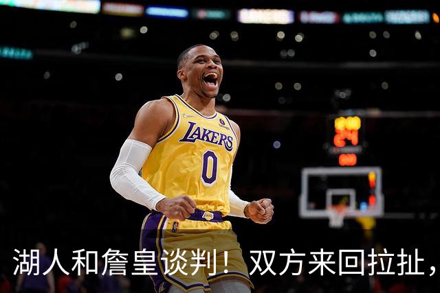 湖人和詹皇谈判！双方来回拉扯，有意14+10顶级中锋，曾要价小里